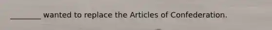 ________ wanted to replace the Articles of Confederation.