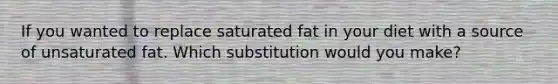 If you wanted to replace saturated fat in your diet with a source of unsaturated fat. Which substitution would you make?