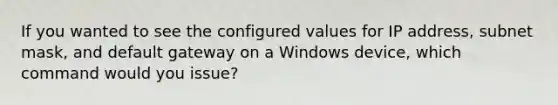 If you wanted to see the configured values for IP address, subnet mask, and default gateway on a Windows device, which command would you issue?