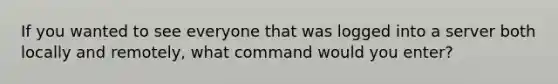 If you wanted to see everyone that was logged into a server both locally and remotely, what command would you enter?