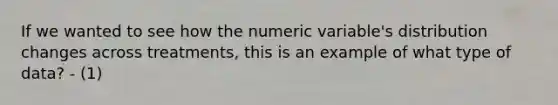 If we wanted to see how the numeric variable's distribution changes across treatments, this is an example of what type of data? - (1)