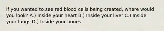 If you wanted to see red blood cells being created, where would you look? A.) Inside your heart B.) Inside your liver C.) Inside your lungs D.) Inside your bones