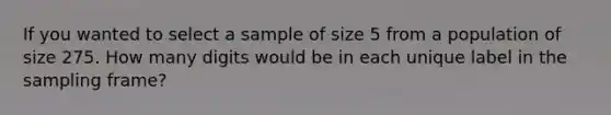 If you wanted to select a sample of size 5 from a population of size 275. How many digits would be in each unique label in the sampling frame?