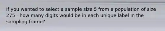 If you wanted to select a sample size 5 from a population of size 275 - how many digits would be in each unique label in the sampling frame?