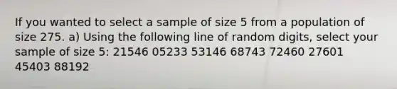 If you wanted to select a sample of size 5 from a population of size 275. a) Using the following line of random digits, select your sample of size 5: 21546 05233 53146 68743 72460 27601 45403 88192