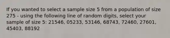 If you wanted to select a sample size 5 from a population of size 275 - using the following line of random digits, select your sample of size 5: 21546, 05233, 53146, 68743, 72460, 27601, 45403, 88192