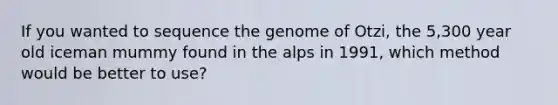 If you wanted to sequence the genome of Otzi, the 5,300 year old iceman mummy found in the alps in 1991, which method would be better to use?