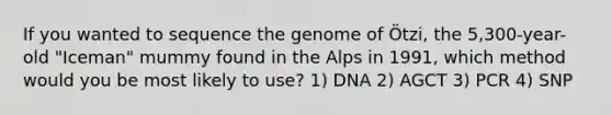 If you wanted to sequence the genome of Ötzi, the 5,300-year-old "Iceman" mummy found in the Alps in 1991, which method would you be most likely to use? 1) DNA 2) AGCT 3) PCR 4) SNP