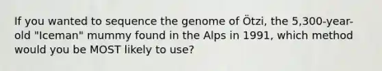 If you wanted to sequence the genome of Ötzi, the 5,300-year-old "Iceman" mummy found in the Alps in 1991, which method would you be MOST likely to use?