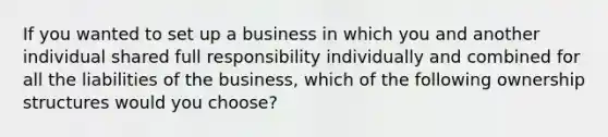 If you wanted to set up a business in which you and another individual shared full responsibility individually and combined for all the liabilities of the business, which of the following ownership structures would you choose?