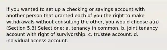 If you wanted to set up a checking or savings account with another person that granted each of you the right to make withdrawals without consulting the other, you would choose a(n) (Section 5.3) Select one: a. tenancy in common. b. joint tenancy account with right of survivorship. c. trustee account. d. individual access account.