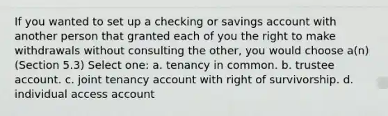 If you wanted to set up a checking or savings account with another person that granted each of you the right to make withdrawals without consulting the other, you would choose a(n) (Section 5.3) Select one: a. tenancy in common. b. trustee account. c. joint tenancy account with right of survivorship. d. individual access account