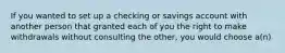 If you wanted to set up a checking or savings account with another person that granted each of you the right to make withdrawals without consulting the other, you would choose a(n)