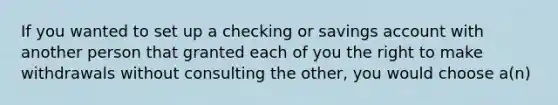 If you wanted to set up a checking or savings account with another person that granted each of you the right to make withdrawals without consulting the other, you would choose a(n)