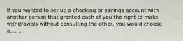 If you wanted to set up a checking or savings account with another person that granted each of you the right to make withdrawals without consulting the other, you would choose a.........