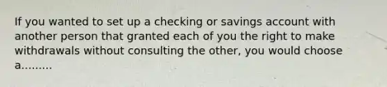 If you wanted to set up a checking or savings account with another person that granted each of you the right to make withdrawals without consulting the other, you would choose a.........