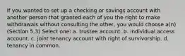 If you wanted to set up a checking or savings account with another person that granted each of you the right to make withdrawals without consulting the other, you would choose a(n) (Section 5.3) Select one: a. trustee account. b. individual access account. c. joint tenancy account with right of survivorship. d. tenancy in common.