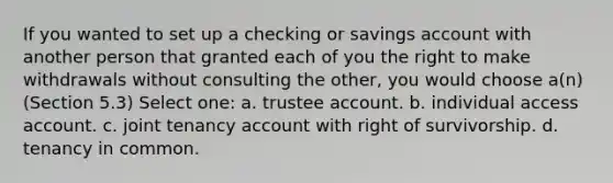 If you wanted to set up a checking or savings account with another person that granted each of you the right to make withdrawals without consulting the other, you would choose a(n) (Section 5.3) Select one: a. trustee account. b. individual access account. c. joint tenancy account with right of survivorship. d. tenancy in common.