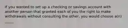 If you wanted to set up a checking or savings account with another person that granted each of you the right to make withdrawals without consulting the other, you would choose a(n) _____