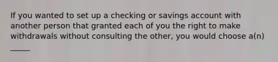 If you wanted to set up a checking or savings account with another person that granted each of you the right to make withdrawals without consulting the other, you would choose a(n) _____