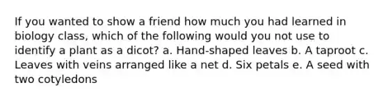 If you wanted to show a friend how much you had learned in biology class, which of the following would you not use to identify a plant as a dicot? a. Hand-shaped leaves b. A taproot c. Leaves with veins arranged like a net d. Six petals e. A seed with two cotyledons
