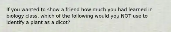 If you wanted to show a friend how much you had learned in biology class, which of the following would you NOT use to identify a plant as a dicot?