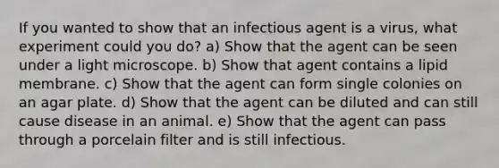 If you wanted to show that an infectious agent is a virus, what experiment could you do? a) Show that the agent can be seen under a light microscope. b) Show that agent contains a lipid membrane. c) Show that the agent can form single colonies on an agar plate. d) Show that the agent can be diluted and can still cause disease in an animal. e) Show that the agent can pass through a porcelain filter and is still infectious.