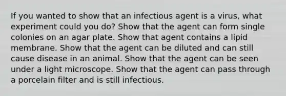 If you wanted to show that an infectious agent is a virus, what experiment could you do? Show that the agent can form single colonies on an agar plate. Show that agent contains a lipid membrane. Show that the agent can be diluted and can still cause disease in an animal. Show that the agent can be seen under a light microscope. Show that the agent can pass through a porcelain filter and is still infectious.