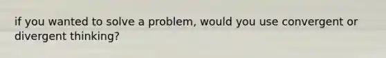 if you wanted to solve a problem, would you use convergent or divergent thinking?