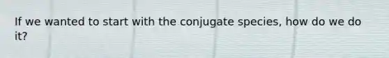 If we wanted to start with the conjugate species, how do we do it?