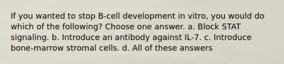 If you wanted to stop B-cell development in vitro, you would do which of the following? Choose one answer. a. Block STAT signaling. b. Introduce an antibody against IL-7. c. Introduce bone-marrow stromal cells. d. All of these answers