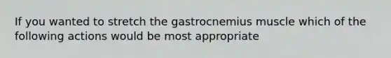 If you wanted to stretch the gastrocnemius muscle which of the following actions would be most appropriate