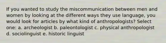 If you wanted to study the miscommunication between men and women by looking at the different ways they use language, you would look for articles by what kind of anthropologists? Select one: a. archeologist b. paleontologist c. physical anthropologist d. sociolinguist e. historic linguist