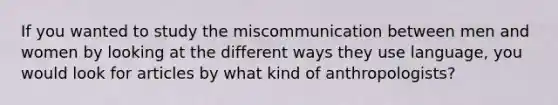 If you wanted to study the miscommunication between men and women by looking at the different ways they use language, you would look for articles by what kind of anthropologists?