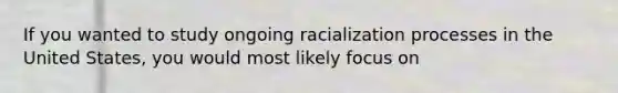 If you wanted to study ongoing racialization processes in the United States, you would most likely focus on