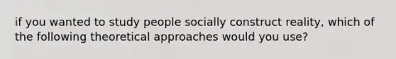 if you wanted to study people socially construct reality, which of the following theoretical approaches would you use?