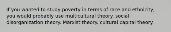 If you wanted to study poverty in terms of race and ethnicity, you would probably use multicultural theory. social disorganization theory. Marxist theory. cultural capital theory.