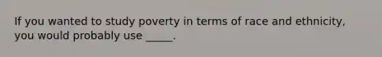 If you wanted to study poverty in terms of race and ethnicity, you would probably use _____.