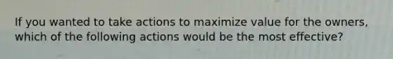 If you wanted to take actions to maximize value for the owners, which of the following actions would be the most effective?