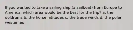 If you wanted to take a sailing ship (a sailboat) from Europe to America, which area would be the best for the trip? a. the doldrums b. the horse latitudes c. the trade winds d. the polar westerlies