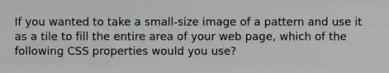 If you wanted to take a small-size image of a pattern and use it as a tile to fill the entire area of your web page, which of the following CSS properties would you use?