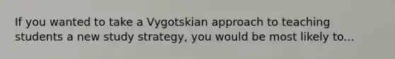 If you wanted to take a Vygotskian approach to teaching students a new study strategy, you would be most likely to...