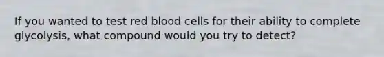 If you wanted to test red blood cells for their ability to complete glycolysis, what compound would you try to detect?