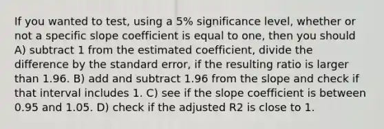 If you wanted to test, using a 5% significance level, whether or not a specific slope coefficient is equal to one, then you should A) subtract 1 from the estimated coefficient, divide the difference by the standard error, if the resulting ratio is larger than 1.96. B) add and subtract 1.96 from the slope and check if that interval includes 1. C) see if the slope coefficient is between 0.95 and 1.05. D) check if the adjusted R2 is close to 1.