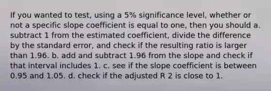 If you wanted to test, using a 5% significance level, whether or not a specific slope coefficient is equal to one, then you should a. subtract 1 from the estimated coefficient, divide the difference by the standard error, and check if the resulting ratio is larger than 1.96. b. add and subtract 1.96 from the slope and check if that interval includes 1. c. see if the slope coefficient is between 0.95 and 1.05. d. check if the adjusted R 2 is close to 1.