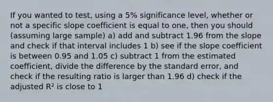 If you wanted to test, using a 5% significance level, whether or not a specific slope coefficient is equal to one, then you should (assuming large sample) a) add and subtract 1.96 from the slope and check if that interval includes 1 b) see if the slope coefficient is between 0.95 and 1.05 c) subtract 1 from the estimated coefficient, divide the difference by the standard error, and check if the resulting ratio is larger than 1.96 d) check if the adjusted R² is close to 1