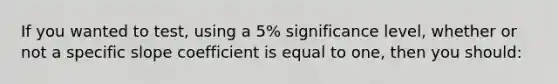 If you wanted to test, using a 5% significance level, whether or not a specific slope coefficient is equal to one, then you should: