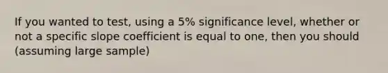 If you wanted to test, using a 5% significance level, whether or not a specific slope coefficient is equal to one, then you should (assuming large sample)