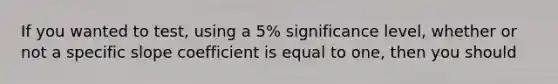 If you wanted to test, using a 5% significance level, whether or not a specific slope coefficient is equal to one, then you should