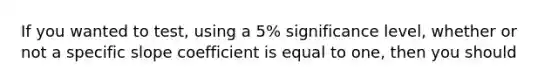 If you wanted to​ test, using a​ 5% significance​ level, whether or not a specific slope coefficient is equal to​ one, then you should